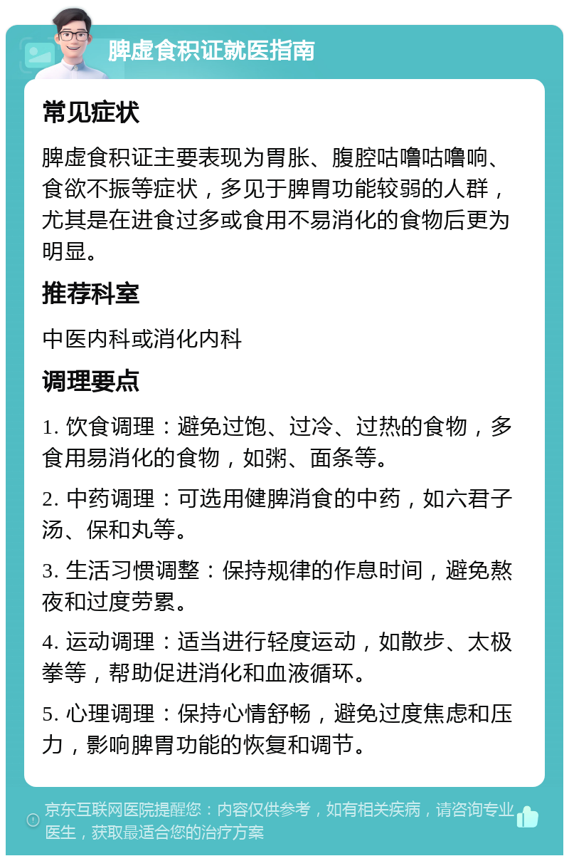 脾虚食积证就医指南 常见症状 脾虚食积证主要表现为胃胀、腹腔咕噜咕噜响、食欲不振等症状，多见于脾胃功能较弱的人群，尤其是在进食过多或食用不易消化的食物后更为明显。 推荐科室 中医内科或消化内科 调理要点 1. 饮食调理：避免过饱、过冷、过热的食物，多食用易消化的食物，如粥、面条等。 2. 中药调理：可选用健脾消食的中药，如六君子汤、保和丸等。 3. 生活习惯调整：保持规律的作息时间，避免熬夜和过度劳累。 4. 运动调理：适当进行轻度运动，如散步、太极拳等，帮助促进消化和血液循环。 5. 心理调理：保持心情舒畅，避免过度焦虑和压力，影响脾胃功能的恢复和调节。