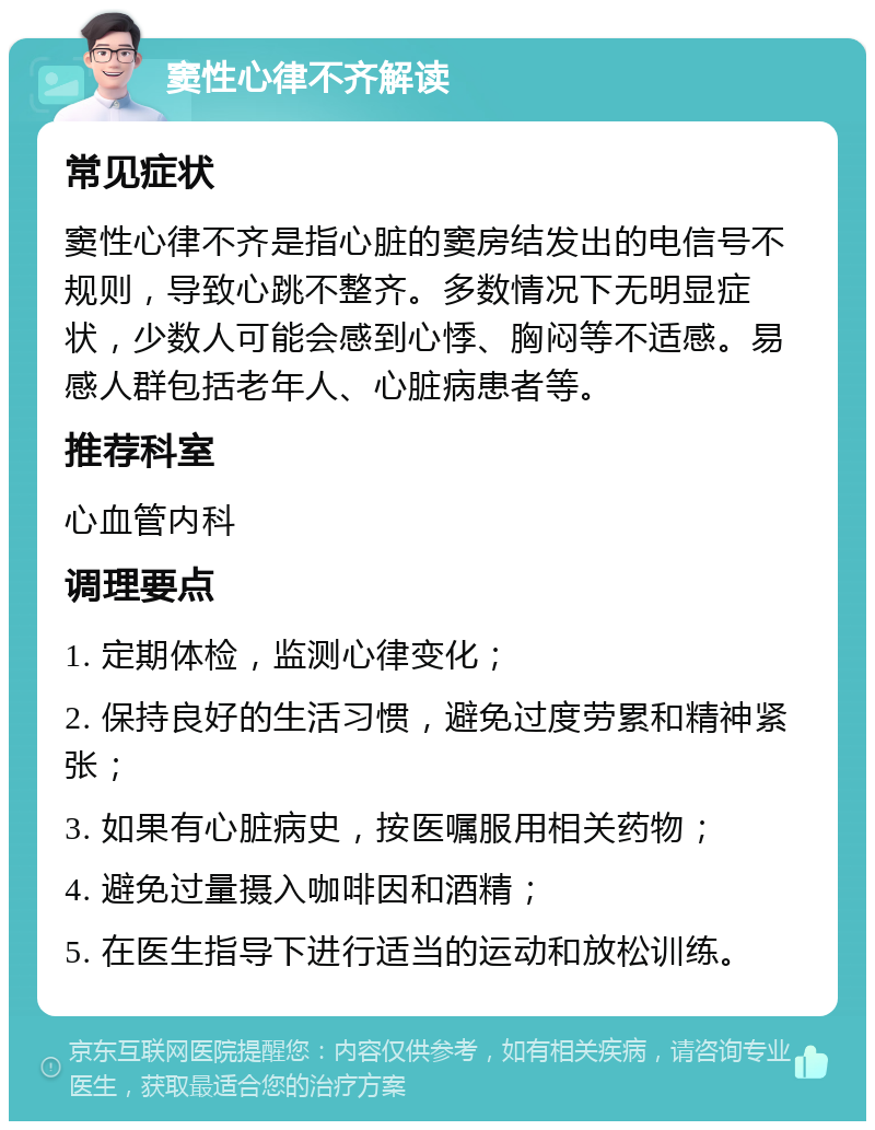 窦性心律不齐解读 常见症状 窦性心律不齐是指心脏的窦房结发出的电信号不规则，导致心跳不整齐。多数情况下无明显症状，少数人可能会感到心悸、胸闷等不适感。易感人群包括老年人、心脏病患者等。 推荐科室 心血管内科 调理要点 1. 定期体检，监测心律变化； 2. 保持良好的生活习惯，避免过度劳累和精神紧张； 3. 如果有心脏病史，按医嘱服用相关药物； 4. 避免过量摄入咖啡因和酒精； 5. 在医生指导下进行适当的运动和放松训练。