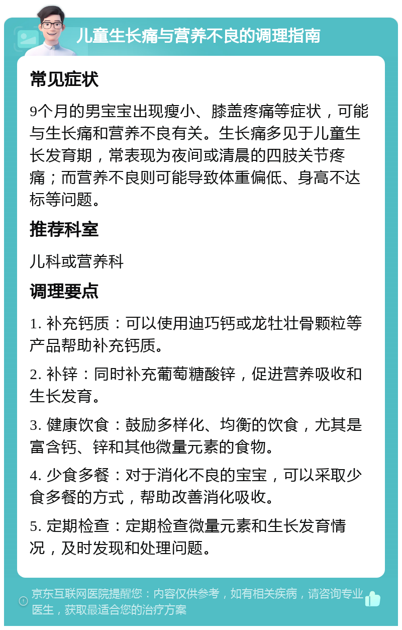 儿童生长痛与营养不良的调理指南 常见症状 9个月的男宝宝出现瘦小、膝盖疼痛等症状，可能与生长痛和营养不良有关。生长痛多见于儿童生长发育期，常表现为夜间或清晨的四肢关节疼痛；而营养不良则可能导致体重偏低、身高不达标等问题。 推荐科室 儿科或营养科 调理要点 1. 补充钙质：可以使用迪巧钙或龙牡壮骨颗粒等产品帮助补充钙质。 2. 补锌：同时补充葡萄糖酸锌，促进营养吸收和生长发育。 3. 健康饮食：鼓励多样化、均衡的饮食，尤其是富含钙、锌和其他微量元素的食物。 4. 少食多餐：对于消化不良的宝宝，可以采取少食多餐的方式，帮助改善消化吸收。 5. 定期检查：定期检查微量元素和生长发育情况，及时发现和处理问题。