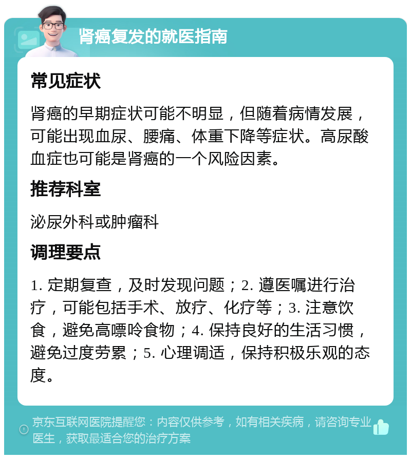 肾癌复发的就医指南 常见症状 肾癌的早期症状可能不明显，但随着病情发展，可能出现血尿、腰痛、体重下降等症状。高尿酸血症也可能是肾癌的一个风险因素。 推荐科室 泌尿外科或肿瘤科 调理要点 1. 定期复查，及时发现问题；2. 遵医嘱进行治疗，可能包括手术、放疗、化疗等；3. 注意饮食，避免高嘌呤食物；4. 保持良好的生活习惯，避免过度劳累；5. 心理调适，保持积极乐观的态度。