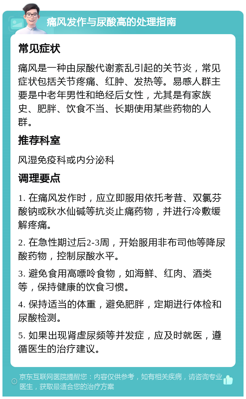 痛风发作与尿酸高的处理指南 常见症状 痛风是一种由尿酸代谢紊乱引起的关节炎，常见症状包括关节疼痛、红肿、发热等。易感人群主要是中老年男性和绝经后女性，尤其是有家族史、肥胖、饮食不当、长期使用某些药物的人群。 推荐科室 风湿免疫科或内分泌科 调理要点 1. 在痛风发作时，应立即服用依托考昔、双氯芬酸钠或秋水仙碱等抗炎止痛药物，并进行冷敷缓解疼痛。 2. 在急性期过后2-3周，开始服用非布司他等降尿酸药物，控制尿酸水平。 3. 避免食用高嘌呤食物，如海鲜、红肉、酒类等，保持健康的饮食习惯。 4. 保持适当的体重，避免肥胖，定期进行体检和尿酸检测。 5. 如果出现肾虚尿频等并发症，应及时就医，遵循医生的治疗建议。