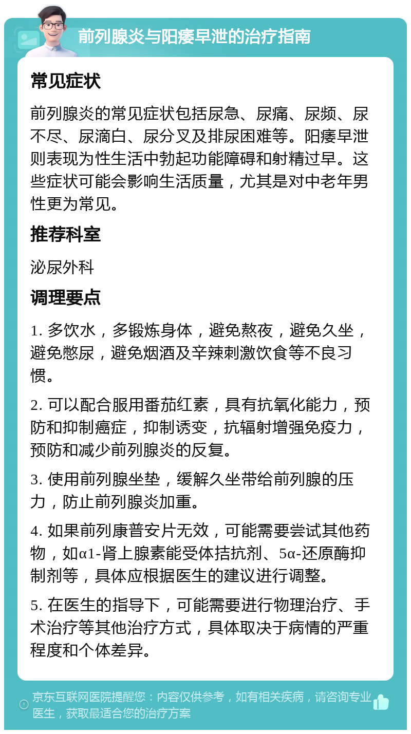 前列腺炎与阳痿早泄的治疗指南 常见症状 前列腺炎的常见症状包括尿急、尿痛、尿频、尿不尽、尿滴白、尿分叉及排尿困难等。阳痿早泄则表现为性生活中勃起功能障碍和射精过早。这些症状可能会影响生活质量，尤其是对中老年男性更为常见。 推荐科室 泌尿外科 调理要点 1. 多饮水，多锻炼身体，避免熬夜，避免久坐，避免憋尿，避免烟酒及辛辣刺激饮食等不良习惯。 2. 可以配合服用番茄红素，具有抗氧化能力，预防和抑制癌症，抑制诱变，抗辐射增强免疫力，预防和减少前列腺炎的反复。 3. 使用前列腺坐垫，缓解久坐带给前列腺的压力，防止前列腺炎加重。 4. 如果前列康普安片无效，可能需要尝试其他药物，如α1-肾上腺素能受体拮抗剂、5α-还原酶抑制剂等，具体应根据医生的建议进行调整。 5. 在医生的指导下，可能需要进行物理治疗、手术治疗等其他治疗方式，具体取决于病情的严重程度和个体差异。