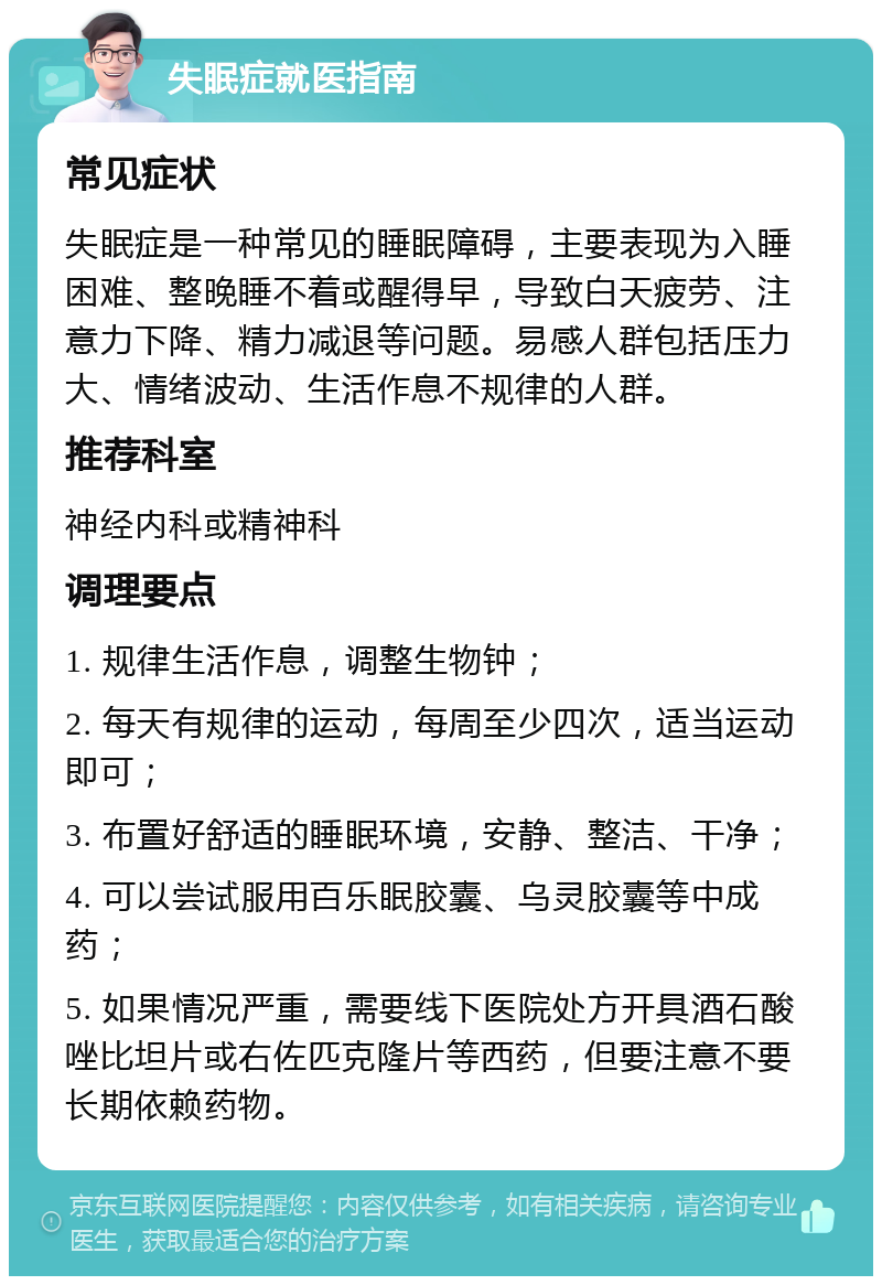 失眠症就医指南 常见症状 失眠症是一种常见的睡眠障碍，主要表现为入睡困难、整晚睡不着或醒得早，导致白天疲劳、注意力下降、精力减退等问题。易感人群包括压力大、情绪波动、生活作息不规律的人群。 推荐科室 神经内科或精神科 调理要点 1. 规律生活作息，调整生物钟； 2. 每天有规律的运动，每周至少四次，适当运动即可； 3. 布置好舒适的睡眠环境，安静、整洁、干净； 4. 可以尝试服用百乐眠胶囊、乌灵胶囊等中成药； 5. 如果情况严重，需要线下医院处方开具酒石酸唑比坦片或右佐匹克隆片等西药，但要注意不要长期依赖药物。