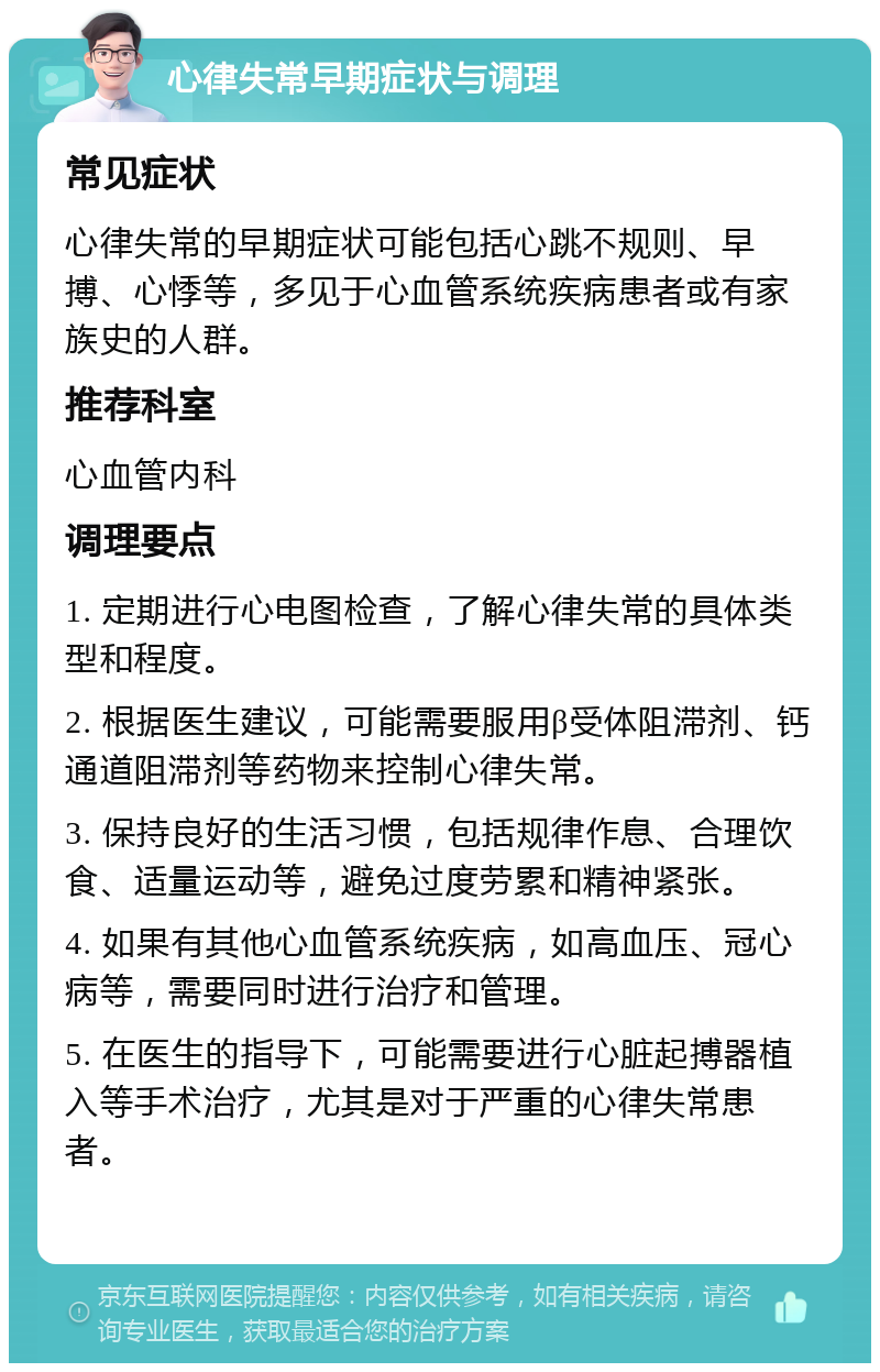 心律失常早期症状与调理 常见症状 心律失常的早期症状可能包括心跳不规则、早搏、心悸等，多见于心血管系统疾病患者或有家族史的人群。 推荐科室 心血管内科 调理要点 1. 定期进行心电图检查，了解心律失常的具体类型和程度。 2. 根据医生建议，可能需要服用β受体阻滞剂、钙通道阻滞剂等药物来控制心律失常。 3. 保持良好的生活习惯，包括规律作息、合理饮食、适量运动等，避免过度劳累和精神紧张。 4. 如果有其他心血管系统疾病，如高血压、冠心病等，需要同时进行治疗和管理。 5. 在医生的指导下，可能需要进行心脏起搏器植入等手术治疗，尤其是对于严重的心律失常患者。