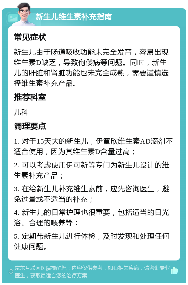 新生儿维生素补充指南 常见症状 新生儿由于肠道吸收功能未完全发育，容易出现维生素D缺乏，导致佝偻病等问题。同时，新生儿的肝脏和肾脏功能也未完全成熟，需要谨慎选择维生素补充产品。 推荐科室 儿科 调理要点 1. 对于15天大的新生儿，伊童欣维生素AD滴剂不适合使用，因为其维生素D含量过高； 2. 可以考虑使用伊可新等专门为新生儿设计的维生素补充产品； 3. 在给新生儿补充维生素前，应先咨询医生，避免过量或不适当的补充； 4. 新生儿的日常护理也很重要，包括适当的日光浴、合理的喂养等； 5. 定期带新生儿进行体检，及时发现和处理任何健康问题。