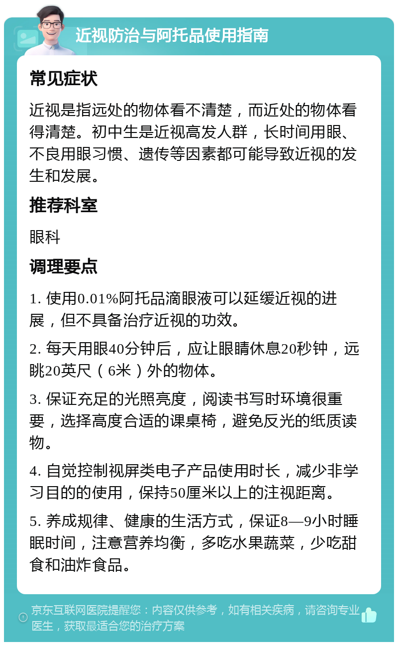 近视防治与阿托品使用指南 常见症状 近视是指远处的物体看不清楚，而近处的物体看得清楚。初中生是近视高发人群，长时间用眼、不良用眼习惯、遗传等因素都可能导致近视的发生和发展。 推荐科室 眼科 调理要点 1. 使用0.01%阿托品滴眼液可以延缓近视的进展，但不具备治疗近视的功效。 2. 每天用眼40分钟后，应让眼睛休息20秒钟，远眺20英尺（6米）外的物体。 3. 保证充足的光照亮度，阅读书写时环境很重要，选择高度合适的课桌椅，避免反光的纸质读物。 4. 自觉控制视屏类电子产品使用时长，减少非学习目的的使用，保持50厘米以上的注视距离。 5. 养成规律、健康的生活方式，保证8—9小时睡眠时间，注意营养均衡，多吃水果蔬菜，少吃甜食和油炸食品。