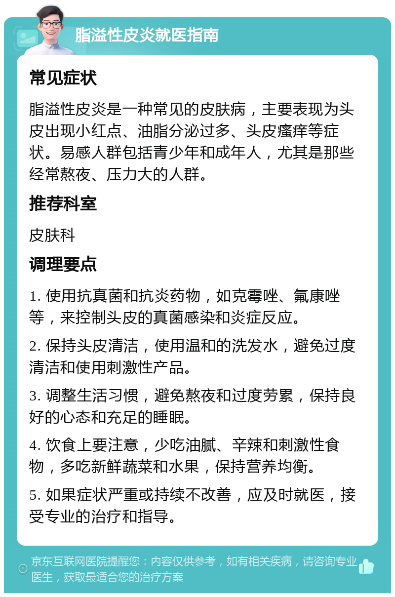 脂溢性皮炎就医指南 常见症状 脂溢性皮炎是一种常见的皮肤病，主要表现为头皮出现小红点、油脂分泌过多、头皮瘙痒等症状。易感人群包括青少年和成年人，尤其是那些经常熬夜、压力大的人群。 推荐科室 皮肤科 调理要点 1. 使用抗真菌和抗炎药物，如克霉唑、氟康唑等，来控制头皮的真菌感染和炎症反应。 2. 保持头皮清洁，使用温和的洗发水，避免过度清洁和使用刺激性产品。 3. 调整生活习惯，避免熬夜和过度劳累，保持良好的心态和充足的睡眠。 4. 饮食上要注意，少吃油腻、辛辣和刺激性食物，多吃新鲜蔬菜和水果，保持营养均衡。 5. 如果症状严重或持续不改善，应及时就医，接受专业的治疗和指导。