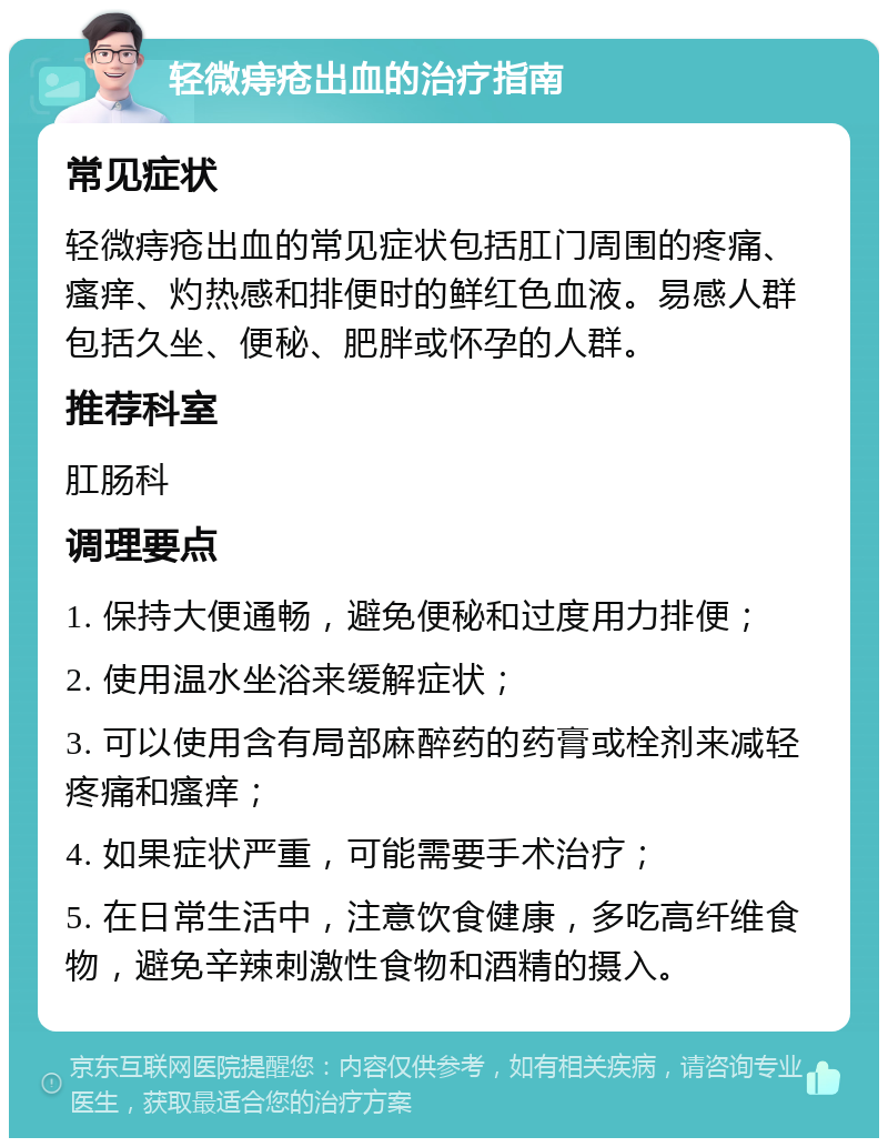 轻微痔疮出血的治疗指南 常见症状 轻微痔疮出血的常见症状包括肛门周围的疼痛、瘙痒、灼热感和排便时的鲜红色血液。易感人群包括久坐、便秘、肥胖或怀孕的人群。 推荐科室 肛肠科 调理要点 1. 保持大便通畅，避免便秘和过度用力排便； 2. 使用温水坐浴来缓解症状； 3. 可以使用含有局部麻醉药的药膏或栓剂来减轻疼痛和瘙痒； 4. 如果症状严重，可能需要手术治疗； 5. 在日常生活中，注意饮食健康，多吃高纤维食物，避免辛辣刺激性食物和酒精的摄入。