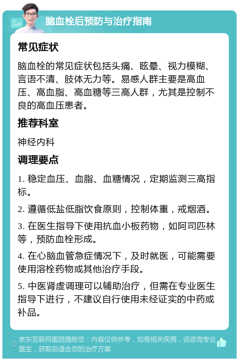 脑血栓后预防与治疗指南 常见症状 脑血栓的常见症状包括头痛、眩晕、视力模糊、言语不清、肢体无力等。易感人群主要是高血压、高血脂、高血糖等三高人群，尤其是控制不良的高血压患者。 推荐科室 神经内科 调理要点 1. 稳定血压、血脂、血糖情况，定期监测三高指标。 2. 遵循低盐低脂饮食原则，控制体重，戒烟酒。 3. 在医生指导下使用抗血小板药物，如阿司匹林等，预防血栓形成。 4. 在心脑血管急症情况下，及时就医，可能需要使用溶栓药物或其他治疗手段。 5. 中医肾虚调理可以辅助治疗，但需在专业医生指导下进行，不建议自行使用未经证实的中药或补品。