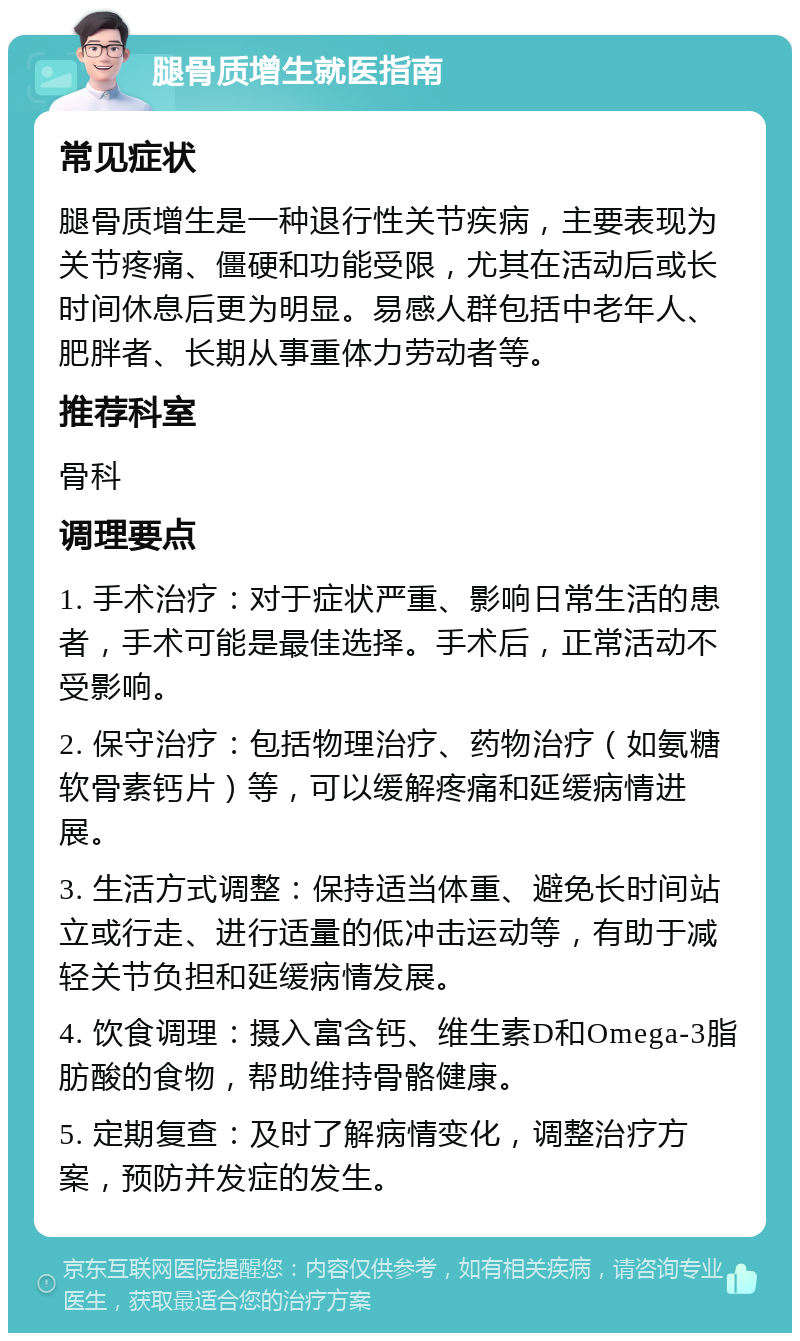 腿骨质增生就医指南 常见症状 腿骨质增生是一种退行性关节疾病，主要表现为关节疼痛、僵硬和功能受限，尤其在活动后或长时间休息后更为明显。易感人群包括中老年人、肥胖者、长期从事重体力劳动者等。 推荐科室 骨科 调理要点 1. 手术治疗：对于症状严重、影响日常生活的患者，手术可能是最佳选择。手术后，正常活动不受影响。 2. 保守治疗：包括物理治疗、药物治疗（如氨糖软骨素钙片）等，可以缓解疼痛和延缓病情进展。 3. 生活方式调整：保持适当体重、避免长时间站立或行走、进行适量的低冲击运动等，有助于减轻关节负担和延缓病情发展。 4. 饮食调理：摄入富含钙、维生素D和Omega-3脂肪酸的食物，帮助维持骨骼健康。 5. 定期复查：及时了解病情变化，调整治疗方案，预防并发症的发生。