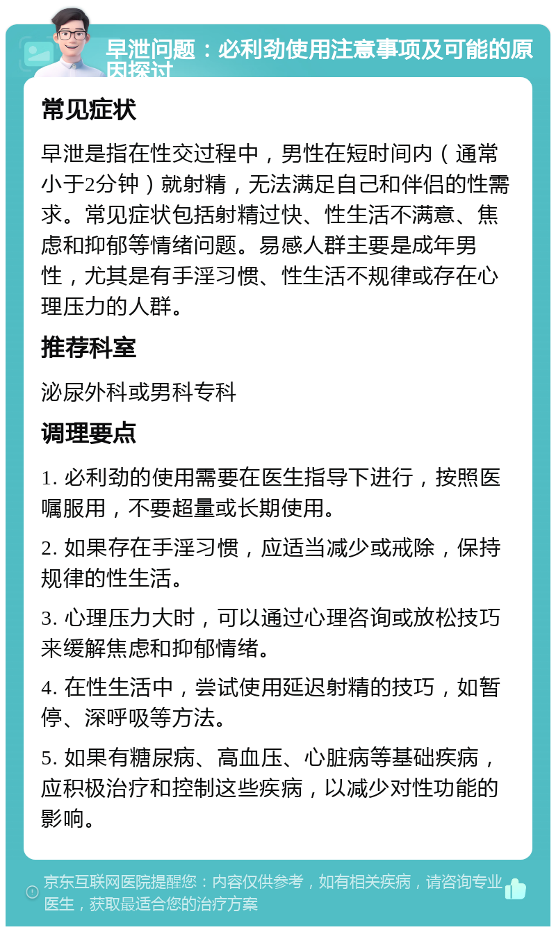 早泄问题：必利劲使用注意事项及可能的原因探讨 常见症状 早泄是指在性交过程中，男性在短时间内（通常小于2分钟）就射精，无法满足自己和伴侣的性需求。常见症状包括射精过快、性生活不满意、焦虑和抑郁等情绪问题。易感人群主要是成年男性，尤其是有手淫习惯、性生活不规律或存在心理压力的人群。 推荐科室 泌尿外科或男科专科 调理要点 1. 必利劲的使用需要在医生指导下进行，按照医嘱服用，不要超量或长期使用。 2. 如果存在手淫习惯，应适当减少或戒除，保持规律的性生活。 3. 心理压力大时，可以通过心理咨询或放松技巧来缓解焦虑和抑郁情绪。 4. 在性生活中，尝试使用延迟射精的技巧，如暂停、深呼吸等方法。 5. 如果有糖尿病、高血压、心脏病等基础疾病，应积极治疗和控制这些疾病，以减少对性功能的影响。