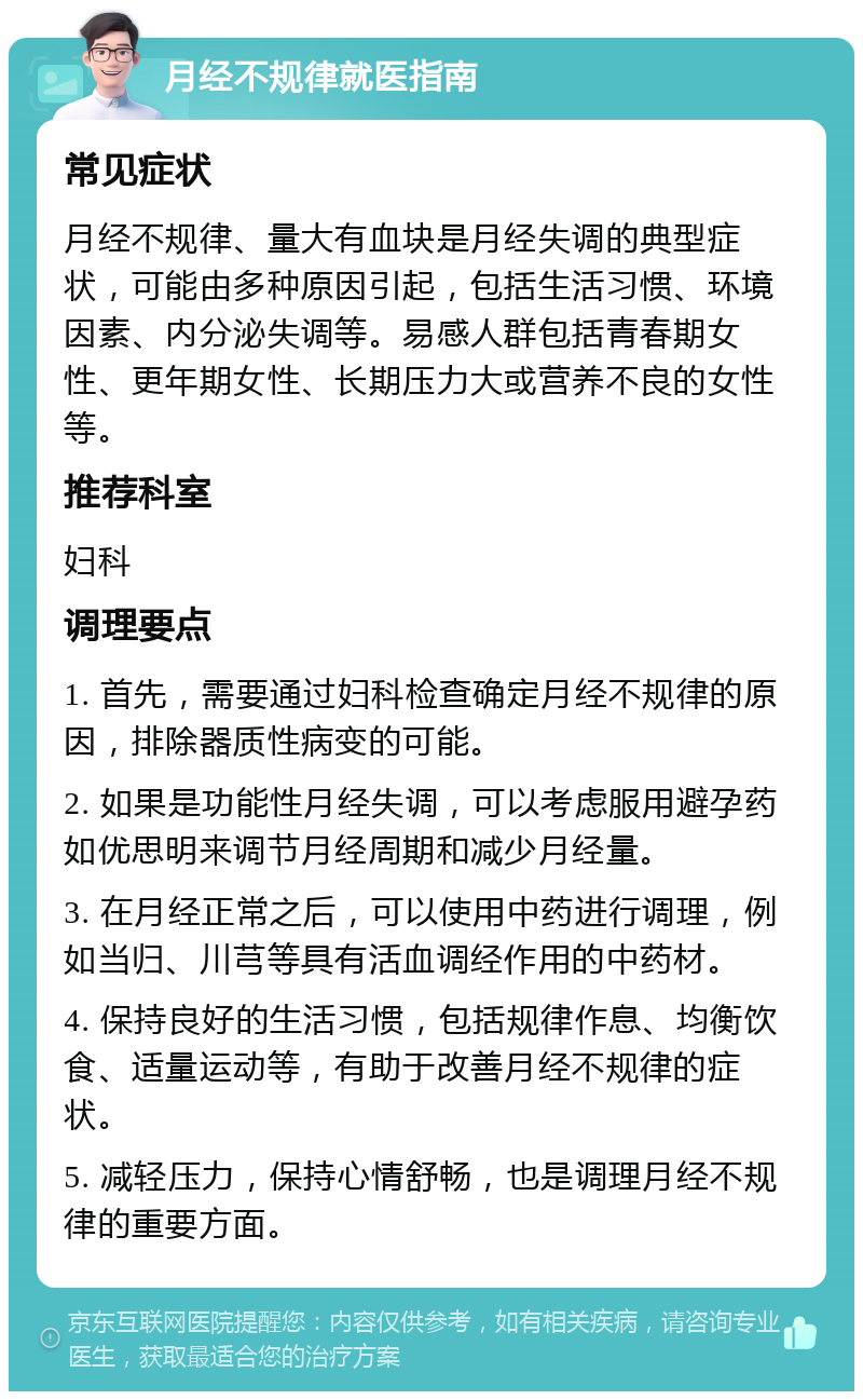 月经不规律就医指南 常见症状 月经不规律、量大有血块是月经失调的典型症状，可能由多种原因引起，包括生活习惯、环境因素、内分泌失调等。易感人群包括青春期女性、更年期女性、长期压力大或营养不良的女性等。 推荐科室 妇科 调理要点 1. 首先，需要通过妇科检查确定月经不规律的原因，排除器质性病变的可能。 2. 如果是功能性月经失调，可以考虑服用避孕药如优思明来调节月经周期和减少月经量。 3. 在月经正常之后，可以使用中药进行调理，例如当归、川芎等具有活血调经作用的中药材。 4. 保持良好的生活习惯，包括规律作息、均衡饮食、适量运动等，有助于改善月经不规律的症状。 5. 减轻压力，保持心情舒畅，也是调理月经不规律的重要方面。