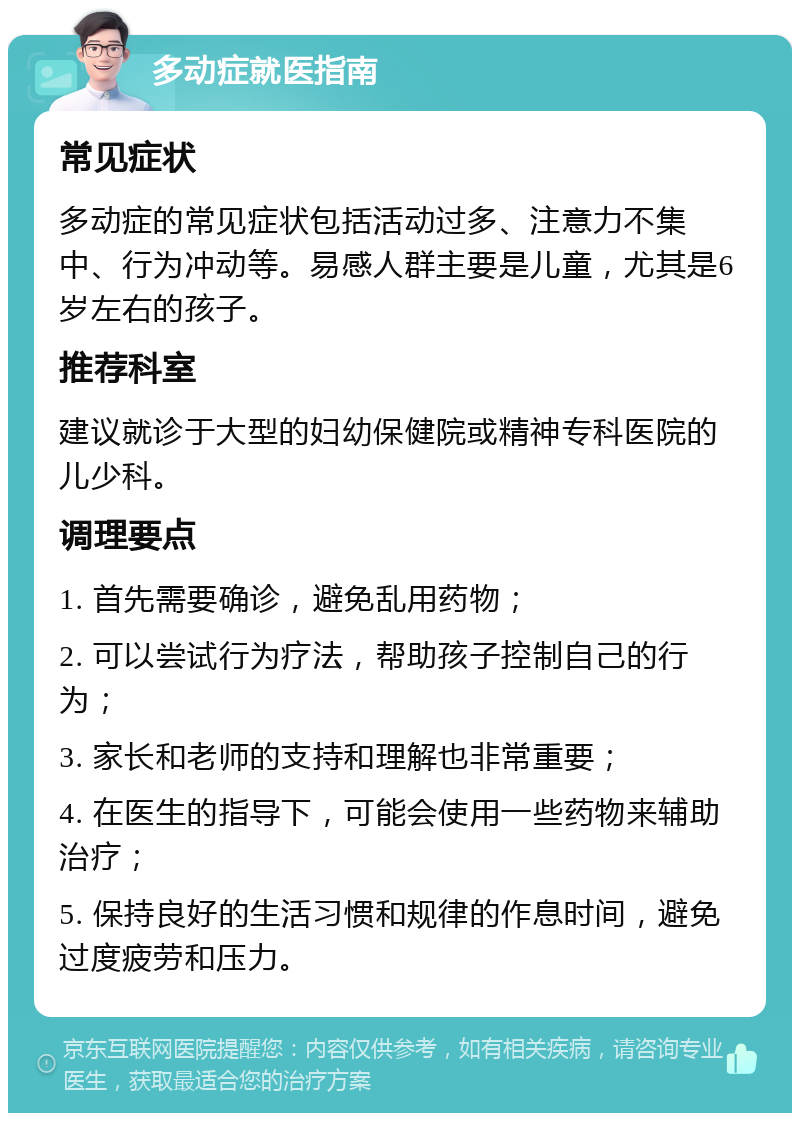 多动症就医指南 常见症状 多动症的常见症状包括活动过多、注意力不集中、行为冲动等。易感人群主要是儿童，尤其是6岁左右的孩子。 推荐科室 建议就诊于大型的妇幼保健院或精神专科医院的儿少科。 调理要点 1. 首先需要确诊，避免乱用药物； 2. 可以尝试行为疗法，帮助孩子控制自己的行为； 3. 家长和老师的支持和理解也非常重要； 4. 在医生的指导下，可能会使用一些药物来辅助治疗； 5. 保持良好的生活习惯和规律的作息时间，避免过度疲劳和压力。