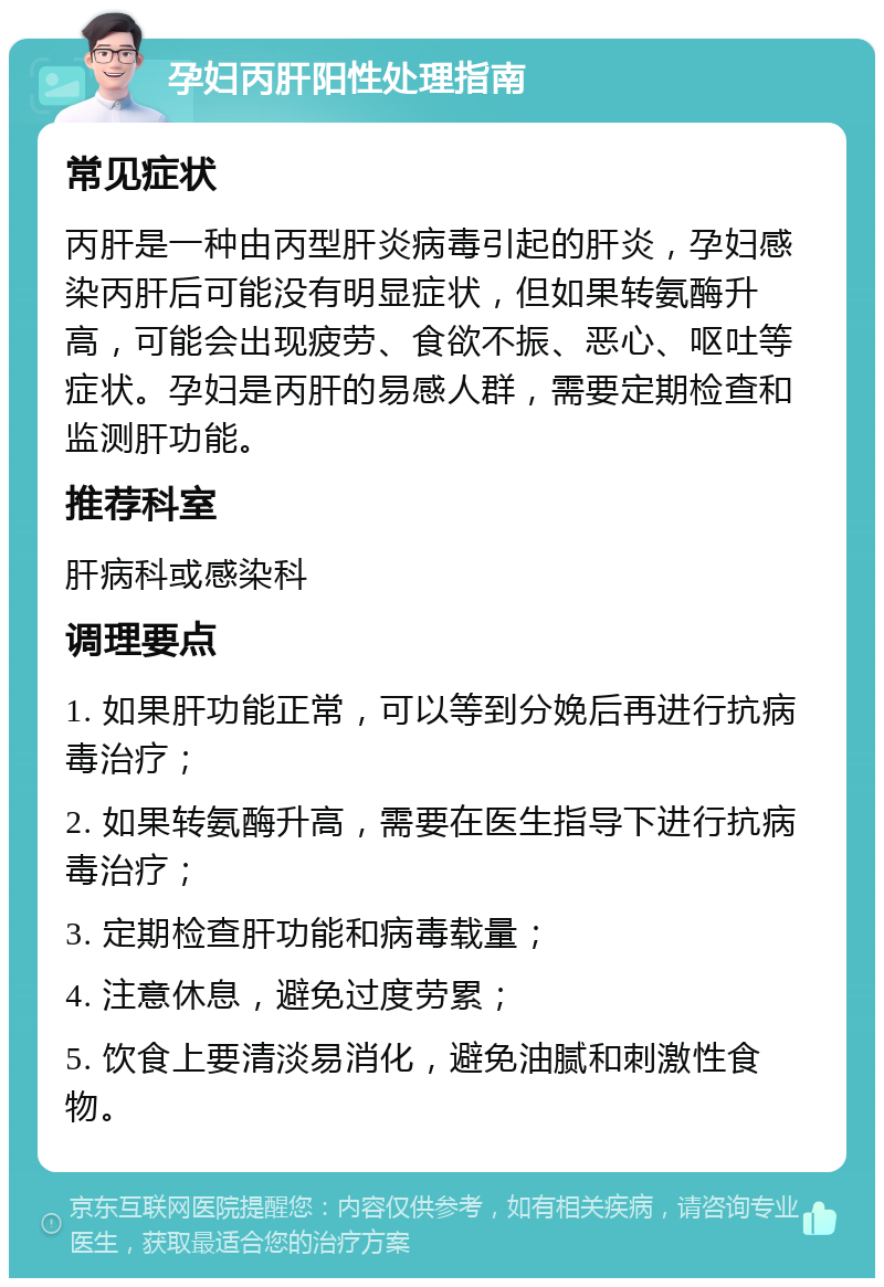 孕妇丙肝阳性处理指南 常见症状 丙肝是一种由丙型肝炎病毒引起的肝炎，孕妇感染丙肝后可能没有明显症状，但如果转氨酶升高，可能会出现疲劳、食欲不振、恶心、呕吐等症状。孕妇是丙肝的易感人群，需要定期检查和监测肝功能。 推荐科室 肝病科或感染科 调理要点 1. 如果肝功能正常，可以等到分娩后再进行抗病毒治疗； 2. 如果转氨酶升高，需要在医生指导下进行抗病毒治疗； 3. 定期检查肝功能和病毒载量； 4. 注意休息，避免过度劳累； 5. 饮食上要清淡易消化，避免油腻和刺激性食物。