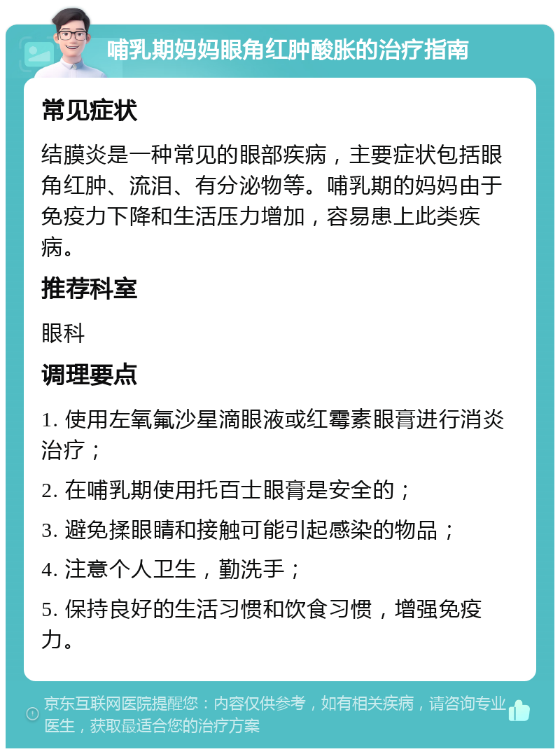 哺乳期妈妈眼角红肿酸胀的治疗指南 常见症状 结膜炎是一种常见的眼部疾病，主要症状包括眼角红肿、流泪、有分泌物等。哺乳期的妈妈由于免疫力下降和生活压力增加，容易患上此类疾病。 推荐科室 眼科 调理要点 1. 使用左氧氟沙星滴眼液或红霉素眼膏进行消炎治疗； 2. 在哺乳期使用托百士眼膏是安全的； 3. 避免揉眼睛和接触可能引起感染的物品； 4. 注意个人卫生，勤洗手； 5. 保持良好的生活习惯和饮食习惯，增强免疫力。