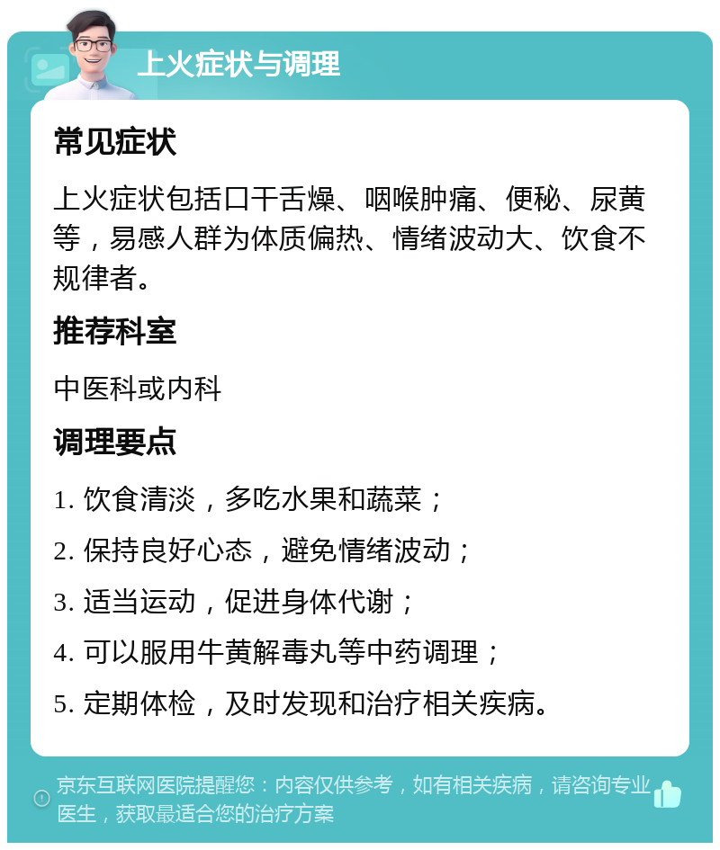 上火症状与调理 常见症状 上火症状包括口干舌燥、咽喉肿痛、便秘、尿黄等，易感人群为体质偏热、情绪波动大、饮食不规律者。 推荐科室 中医科或内科 调理要点 1. 饮食清淡，多吃水果和蔬菜； 2. 保持良好心态，避免情绪波动； 3. 适当运动，促进身体代谢； 4. 可以服用牛黄解毒丸等中药调理； 5. 定期体检，及时发现和治疗相关疾病。