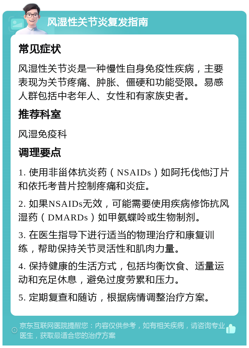 风湿性关节炎复发指南 常见症状 风湿性关节炎是一种慢性自身免疫性疾病，主要表现为关节疼痛、肿胀、僵硬和功能受限。易感人群包括中老年人、女性和有家族史者。 推荐科室 风湿免疫科 调理要点 1. 使用非甾体抗炎药（NSAIDs）如阿托伐他汀片和依托考昔片控制疼痛和炎症。 2. 如果NSAIDs无效，可能需要使用疾病修饰抗风湿药（DMARDs）如甲氨蝶呤或生物制剂。 3. 在医生指导下进行适当的物理治疗和康复训练，帮助保持关节灵活性和肌肉力量。 4. 保持健康的生活方式，包括均衡饮食、适量运动和充足休息，避免过度劳累和压力。 5. 定期复查和随访，根据病情调整治疗方案。