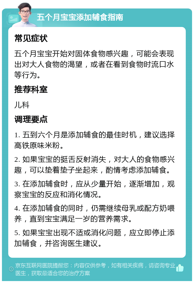 五个月宝宝添加辅食指南 常见症状 五个月宝宝开始对固体食物感兴趣，可能会表现出对大人食物的渴望，或者在看到食物时流口水等行为。 推荐科室 儿科 调理要点 1. 五到六个月是添加辅食的最佳时机，建议选择高铁原味米粉。 2. 如果宝宝的挺舌反射消失，对大人的食物感兴趣，可以垫着垫子坐起来，酌情考虑添加辅食。 3. 在添加辅食时，应从少量开始，逐渐增加，观察宝宝的反应和消化情况。 4. 在添加辅食的同时，仍需继续母乳或配方奶喂养，直到宝宝满足一岁的营养需求。 5. 如果宝宝出现不适或消化问题，应立即停止添加辅食，并咨询医生建议。