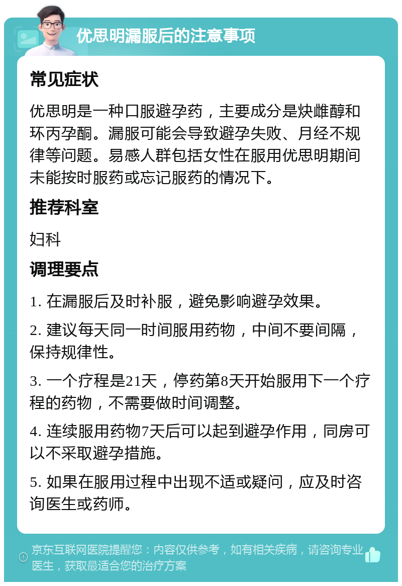 优思明漏服后的注意事项 常见症状 优思明是一种口服避孕药，主要成分是炔雌醇和环丙孕酮。漏服可能会导致避孕失败、月经不规律等问题。易感人群包括女性在服用优思明期间未能按时服药或忘记服药的情况下。 推荐科室 妇科 调理要点 1. 在漏服后及时补服，避免影响避孕效果。 2. 建议每天同一时间服用药物，中间不要间隔，保持规律性。 3. 一个疗程是21天，停药第8天开始服用下一个疗程的药物，不需要做时间调整。 4. 连续服用药物7天后可以起到避孕作用，同房可以不采取避孕措施。 5. 如果在服用过程中出现不适或疑问，应及时咨询医生或药师。