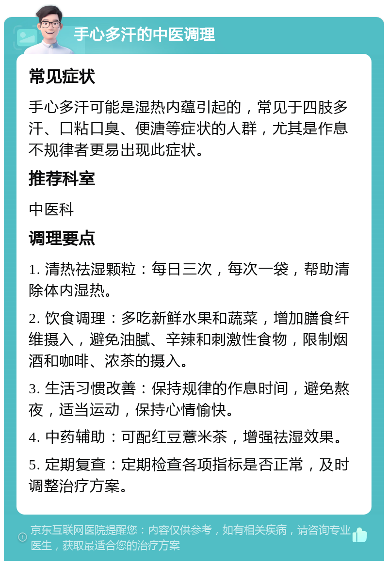 手心多汗的中医调理 常见症状 手心多汗可能是湿热内蕴引起的，常见于四肢多汗、口粘口臭、便溏等症状的人群，尤其是作息不规律者更易出现此症状。 推荐科室 中医科 调理要点 1. 清热祛湿颗粒：每日三次，每次一袋，帮助清除体内湿热。 2. 饮食调理：多吃新鲜水果和蔬菜，增加膳食纤维摄入，避免油腻、辛辣和刺激性食物，限制烟酒和咖啡、浓茶的摄入。 3. 生活习惯改善：保持规律的作息时间，避免熬夜，适当运动，保持心情愉快。 4. 中药辅助：可配红豆薏米茶，增强祛湿效果。 5. 定期复查：定期检查各项指标是否正常，及时调整治疗方案。