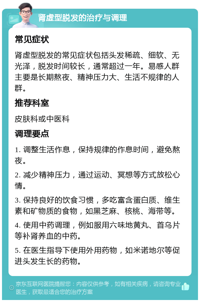 肾虚型脱发的治疗与调理 常见症状 肾虚型脱发的常见症状包括头发稀疏、细软、无光泽，脱发时间较长，通常超过一年。易感人群主要是长期熬夜、精神压力大、生活不规律的人群。 推荐科室 皮肤科或中医科 调理要点 1. 调整生活作息，保持规律的作息时间，避免熬夜。 2. 减少精神压力，通过运动、冥想等方式放松心情。 3. 保持良好的饮食习惯，多吃富含蛋白质、维生素和矿物质的食物，如黑芝麻、核桃、海带等。 4. 使用中药调理，例如服用六味地黄丸、首乌片等补肾养血的中药。 5. 在医生指导下使用外用药物，如米诺地尔等促进头发生长的药物。