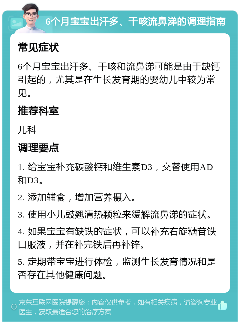 6个月宝宝出汗多、干咳流鼻涕的调理指南 常见症状 6个月宝宝出汗多、干咳和流鼻涕可能是由于缺钙引起的，尤其是在生长发育期的婴幼儿中较为常见。 推荐科室 儿科 调理要点 1. 给宝宝补充碳酸钙和维生素D3，交替使用AD和D3。 2. 添加辅食，增加营养摄入。 3. 使用小儿豉翘清热颗粒来缓解流鼻涕的症状。 4. 如果宝宝有缺铁的症状，可以补充右旋糖苷铁口服液，并在补完铁后再补锌。 5. 定期带宝宝进行体检，监测生长发育情况和是否存在其他健康问题。