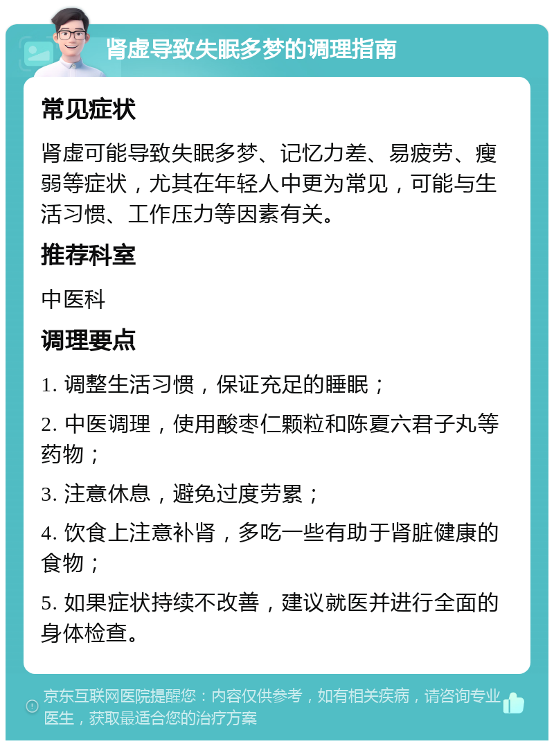 肾虚导致失眠多梦的调理指南 常见症状 肾虚可能导致失眠多梦、记忆力差、易疲劳、瘦弱等症状，尤其在年轻人中更为常见，可能与生活习惯、工作压力等因素有关。 推荐科室 中医科 调理要点 1. 调整生活习惯，保证充足的睡眠； 2. 中医调理，使用酸枣仁颗粒和陈夏六君子丸等药物； 3. 注意休息，避免过度劳累； 4. 饮食上注意补肾，多吃一些有助于肾脏健康的食物； 5. 如果症状持续不改善，建议就医并进行全面的身体检查。