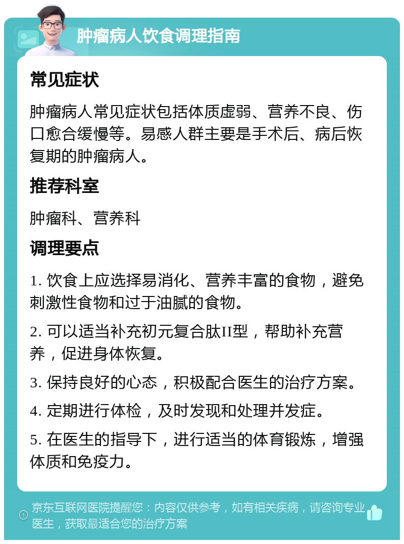 肿瘤病人饮食调理指南 常见症状 肿瘤病人常见症状包括体质虚弱、营养不良、伤口愈合缓慢等。易感人群主要是手术后、病后恢复期的肿瘤病人。 推荐科室 肿瘤科、营养科 调理要点 1. 饮食上应选择易消化、营养丰富的食物，避免刺激性食物和过于油腻的食物。 2. 可以适当补充初元复合肽II型，帮助补充营养，促进身体恢复。 3. 保持良好的心态，积极配合医生的治疗方案。 4. 定期进行体检，及时发现和处理并发症。 5. 在医生的指导下，进行适当的体育锻炼，增强体质和免疫力。