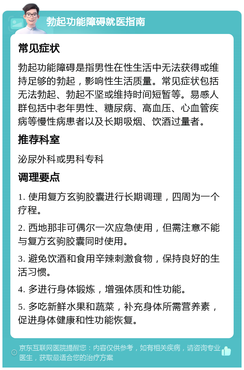 勃起功能障碍就医指南 常见症状 勃起功能障碍是指男性在性生活中无法获得或维持足够的勃起，影响性生活质量。常见症状包括无法勃起、勃起不坚或维持时间短暂等。易感人群包括中老年男性、糖尿病、高血压、心血管疾病等慢性病患者以及长期吸烟、饮酒过量者。 推荐科室 泌尿外科或男科专科 调理要点 1. 使用复方玄驹胶囊进行长期调理，四周为一个疗程。 2. 西地那非可偶尔一次应急使用，但需注意不能与复方玄驹胶囊同时使用。 3. 避免饮酒和食用辛辣刺激食物，保持良好的生活习惯。 4. 多进行身体锻炼，增强体质和性功能。 5. 多吃新鲜水果和蔬菜，补充身体所需营养素，促进身体健康和性功能恢复。