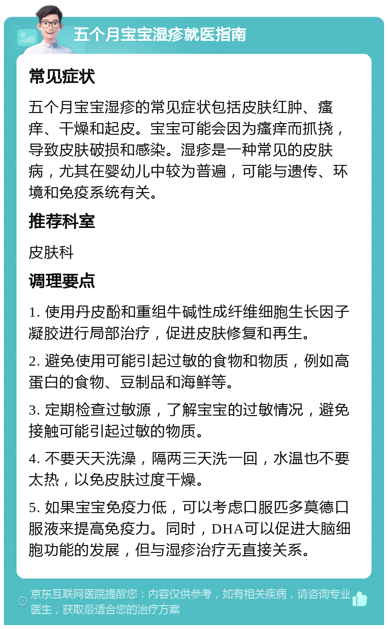 五个月宝宝湿疹就医指南 常见症状 五个月宝宝湿疹的常见症状包括皮肤红肿、瘙痒、干燥和起皮。宝宝可能会因为瘙痒而抓挠，导致皮肤破损和感染。湿疹是一种常见的皮肤病，尤其在婴幼儿中较为普遍，可能与遗传、环境和免疫系统有关。 推荐科室 皮肤科 调理要点 1. 使用丹皮酚和重组牛碱性成纤维细胞生长因子凝胶进行局部治疗，促进皮肤修复和再生。 2. 避免使用可能引起过敏的食物和物质，例如高蛋白的食物、豆制品和海鲜等。 3. 定期检查过敏源，了解宝宝的过敏情况，避免接触可能引起过敏的物质。 4. 不要天天洗澡，隔两三天洗一回，水温也不要太热，以免皮肤过度干燥。 5. 如果宝宝免疫力低，可以考虑口服匹多莫德口服液来提高免疫力。同时，DHA可以促进大脑细胞功能的发展，但与湿疹治疗无直接关系。