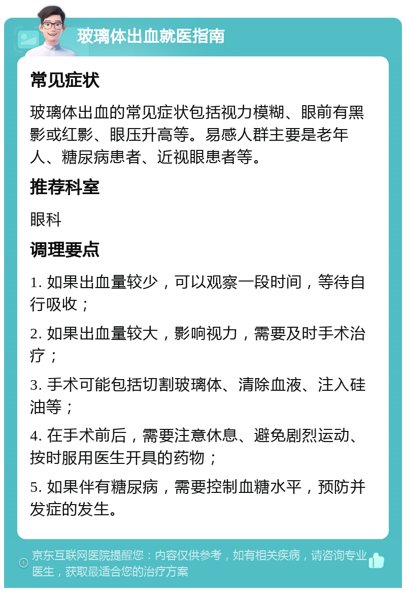 玻璃体出血就医指南 常见症状 玻璃体出血的常见症状包括视力模糊、眼前有黑影或红影、眼压升高等。易感人群主要是老年人、糖尿病患者、近视眼患者等。 推荐科室 眼科 调理要点 1. 如果出血量较少，可以观察一段时间，等待自行吸收； 2. 如果出血量较大，影响视力，需要及时手术治疗； 3. 手术可能包括切割玻璃体、清除血液、注入硅油等； 4. 在手术前后，需要注意休息、避免剧烈运动、按时服用医生开具的药物； 5. 如果伴有糖尿病，需要控制血糖水平，预防并发症的发生。