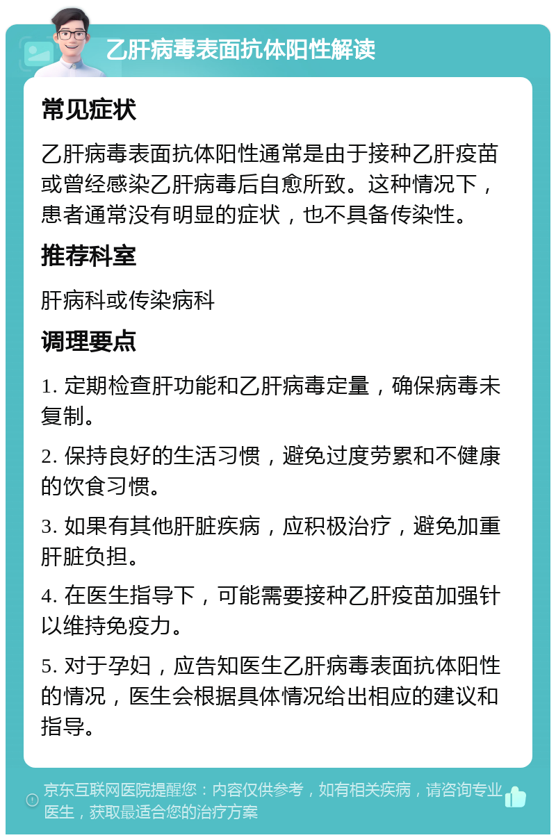 乙肝病毒表面抗体阳性解读 常见症状 乙肝病毒表面抗体阳性通常是由于接种乙肝疫苗或曾经感染乙肝病毒后自愈所致。这种情况下，患者通常没有明显的症状，也不具备传染性。 推荐科室 肝病科或传染病科 调理要点 1. 定期检查肝功能和乙肝病毒定量，确保病毒未复制。 2. 保持良好的生活习惯，避免过度劳累和不健康的饮食习惯。 3. 如果有其他肝脏疾病，应积极治疗，避免加重肝脏负担。 4. 在医生指导下，可能需要接种乙肝疫苗加强针以维持免疫力。 5. 对于孕妇，应告知医生乙肝病毒表面抗体阳性的情况，医生会根据具体情况给出相应的建议和指导。