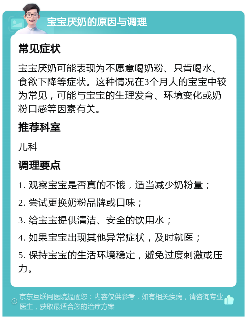 宝宝厌奶的原因与调理 常见症状 宝宝厌奶可能表现为不愿意喝奶粉、只肯喝水、食欲下降等症状。这种情况在3个月大的宝宝中较为常见，可能与宝宝的生理发育、环境变化或奶粉口感等因素有关。 推荐科室 儿科 调理要点 1. 观察宝宝是否真的不饿，适当减少奶粉量； 2. 尝试更换奶粉品牌或口味； 3. 给宝宝提供清洁、安全的饮用水； 4. 如果宝宝出现其他异常症状，及时就医； 5. 保持宝宝的生活环境稳定，避免过度刺激或压力。