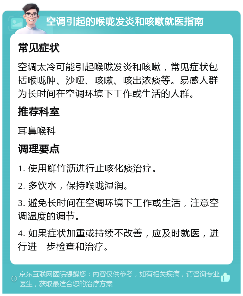 空调引起的喉咙发炎和咳嗽就医指南 常见症状 空调太冷可能引起喉咙发炎和咳嗽，常见症状包括喉咙肿、沙哑、咳嗽、咳出浓痰等。易感人群为长时间在空调环境下工作或生活的人群。 推荐科室 耳鼻喉科 调理要点 1. 使用鲜竹沥进行止咳化痰治疗。 2. 多饮水，保持喉咙湿润。 3. 避免长时间在空调环境下工作或生活，注意空调温度的调节。 4. 如果症状加重或持续不改善，应及时就医，进行进一步检查和治疗。