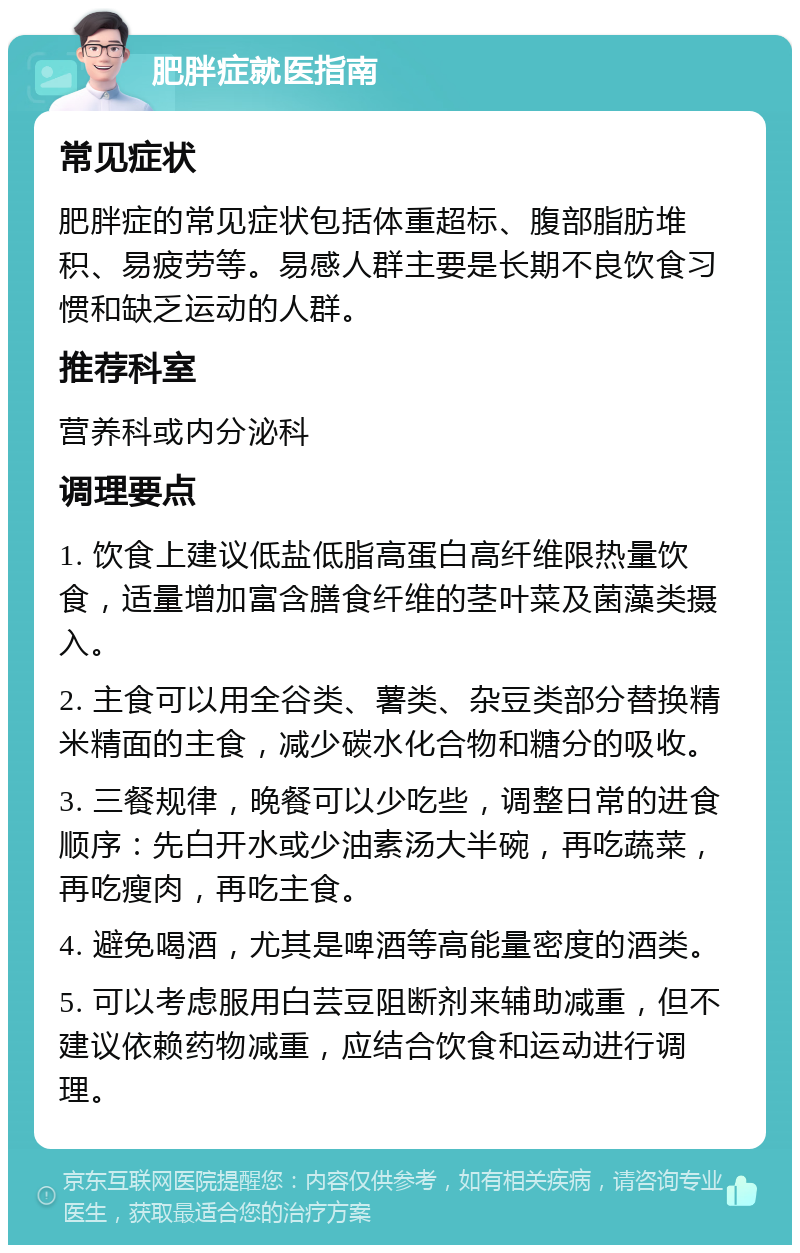 肥胖症就医指南 常见症状 肥胖症的常见症状包括体重超标、腹部脂肪堆积、易疲劳等。易感人群主要是长期不良饮食习惯和缺乏运动的人群。 推荐科室 营养科或内分泌科 调理要点 1. 饮食上建议低盐低脂高蛋白高纤维限热量饮食，适量增加富含膳食纤维的茎叶菜及菌藻类摄入。 2. 主食可以用全谷类、薯类、杂豆类部分替换精米精面的主食，减少碳水化合物和糖分的吸收。 3. 三餐规律，晚餐可以少吃些，调整日常的进食顺序：先白开水或少油素汤大半碗，再吃蔬菜，再吃瘦肉，再吃主食。 4. 避免喝酒，尤其是啤酒等高能量密度的酒类。 5. 可以考虑服用白芸豆阻断剂来辅助减重，但不建议依赖药物减重，应结合饮食和运动进行调理。