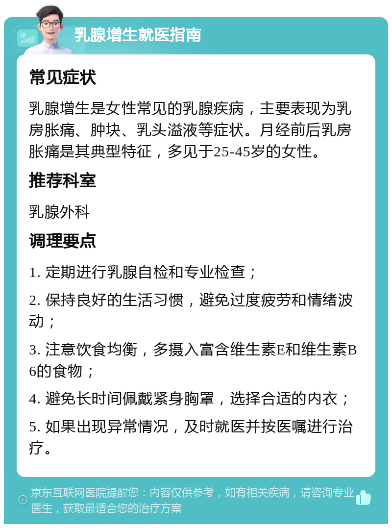 乳腺增生就医指南 常见症状 乳腺增生是女性常见的乳腺疾病，主要表现为乳房胀痛、肿块、乳头溢液等症状。月经前后乳房胀痛是其典型特征，多见于25-45岁的女性。 推荐科室 乳腺外科 调理要点 1. 定期进行乳腺自检和专业检查； 2. 保持良好的生活习惯，避免过度疲劳和情绪波动； 3. 注意饮食均衡，多摄入富含维生素E和维生素B6的食物； 4. 避免长时间佩戴紧身胸罩，选择合适的内衣； 5. 如果出现异常情况，及时就医并按医嘱进行治疗。