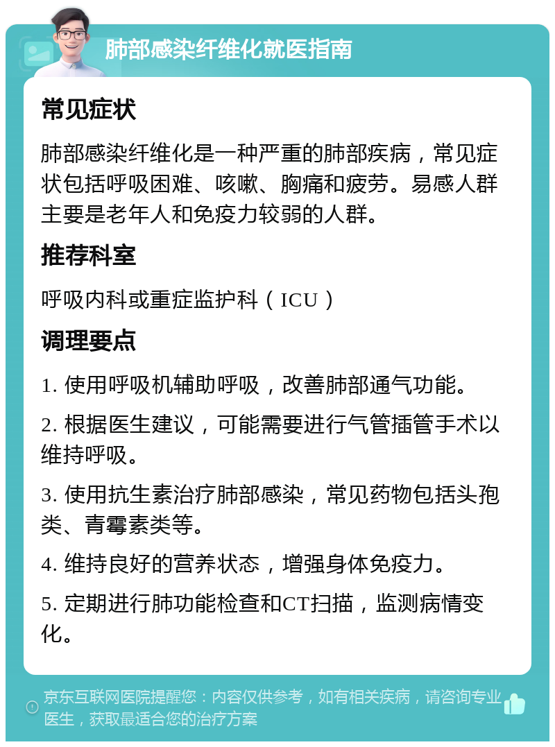 肺部感染纤维化就医指南 常见症状 肺部感染纤维化是一种严重的肺部疾病，常见症状包括呼吸困难、咳嗽、胸痛和疲劳。易感人群主要是老年人和免疫力较弱的人群。 推荐科室 呼吸内科或重症监护科（ICU） 调理要点 1. 使用呼吸机辅助呼吸，改善肺部通气功能。 2. 根据医生建议，可能需要进行气管插管手术以维持呼吸。 3. 使用抗生素治疗肺部感染，常见药物包括头孢类、青霉素类等。 4. 维持良好的营养状态，增强身体免疫力。 5. 定期进行肺功能检查和CT扫描，监测病情变化。