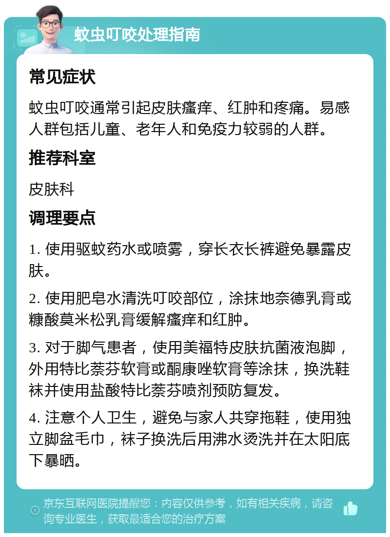 蚊虫叮咬处理指南 常见症状 蚊虫叮咬通常引起皮肤瘙痒、红肿和疼痛。易感人群包括儿童、老年人和免疫力较弱的人群。 推荐科室 皮肤科 调理要点 1. 使用驱蚊药水或喷雾，穿长衣长裤避免暴露皮肤。 2. 使用肥皂水清洗叮咬部位，涂抹地奈德乳膏或糠酸莫米松乳膏缓解瘙痒和红肿。 3. 对于脚气患者，使用美福特皮肤抗菌液泡脚，外用特比萘芬软膏或酮康唑软膏等涂抹，换洗鞋袜并使用盐酸特比萘芬喷剂预防复发。 4. 注意个人卫生，避免与家人共穿拖鞋，使用独立脚盆毛巾，袜子换洗后用沸水烫洗并在太阳底下暴晒。