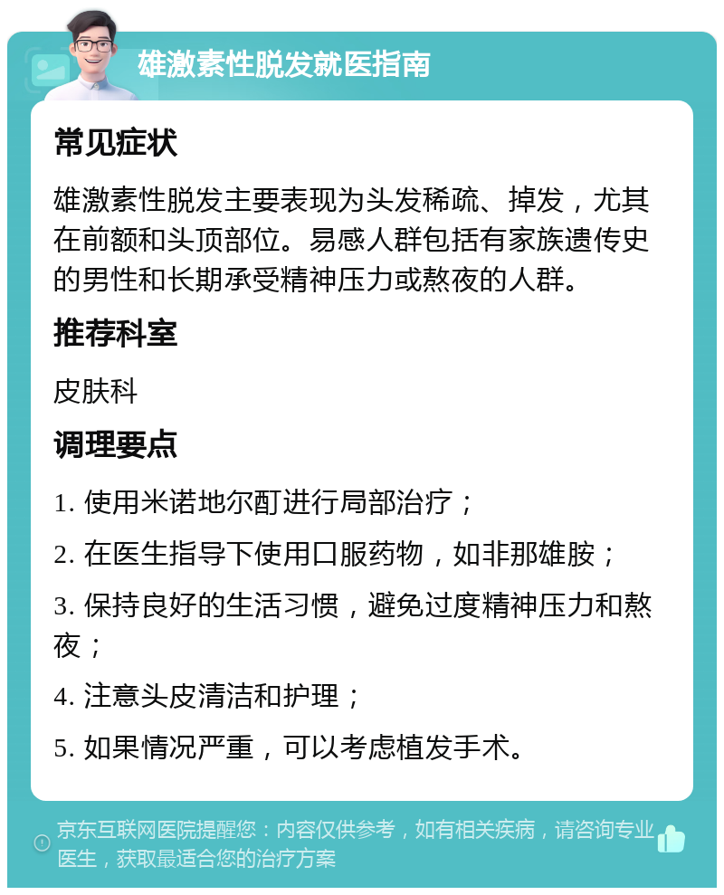 雄激素性脱发就医指南 常见症状 雄激素性脱发主要表现为头发稀疏、掉发，尤其在前额和头顶部位。易感人群包括有家族遗传史的男性和长期承受精神压力或熬夜的人群。 推荐科室 皮肤科 调理要点 1. 使用米诺地尔酊进行局部治疗； 2. 在医生指导下使用口服药物，如非那雄胺； 3. 保持良好的生活习惯，避免过度精神压力和熬夜； 4. 注意头皮清洁和护理； 5. 如果情况严重，可以考虑植发手术。