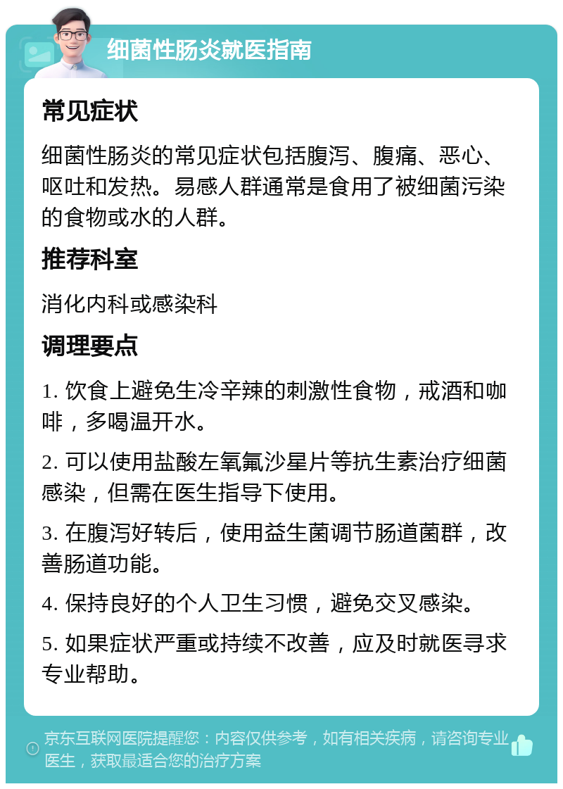 细菌性肠炎就医指南 常见症状 细菌性肠炎的常见症状包括腹泻、腹痛、恶心、呕吐和发热。易感人群通常是食用了被细菌污染的食物或水的人群。 推荐科室 消化内科或感染科 调理要点 1. 饮食上避免生冷辛辣的刺激性食物，戒酒和咖啡，多喝温开水。 2. 可以使用盐酸左氧氟沙星片等抗生素治疗细菌感染，但需在医生指导下使用。 3. 在腹泻好转后，使用益生菌调节肠道菌群，改善肠道功能。 4. 保持良好的个人卫生习惯，避免交叉感染。 5. 如果症状严重或持续不改善，应及时就医寻求专业帮助。