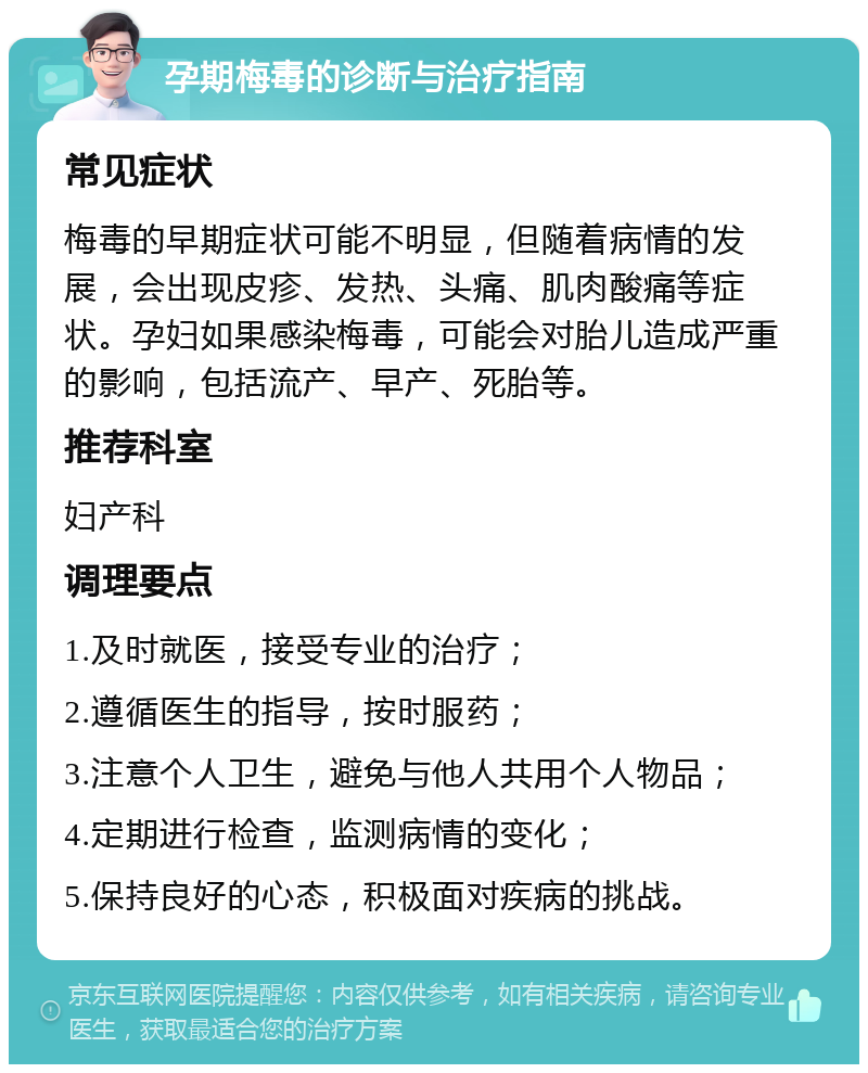 孕期梅毒的诊断与治疗指南 常见症状 梅毒的早期症状可能不明显，但随着病情的发展，会出现皮疹、发热、头痛、肌肉酸痛等症状。孕妇如果感染梅毒，可能会对胎儿造成严重的影响，包括流产、早产、死胎等。 推荐科室 妇产科 调理要点 1.及时就医，接受专业的治疗； 2.遵循医生的指导，按时服药； 3.注意个人卫生，避免与他人共用个人物品； 4.定期进行检查，监测病情的变化； 5.保持良好的心态，积极面对疾病的挑战。