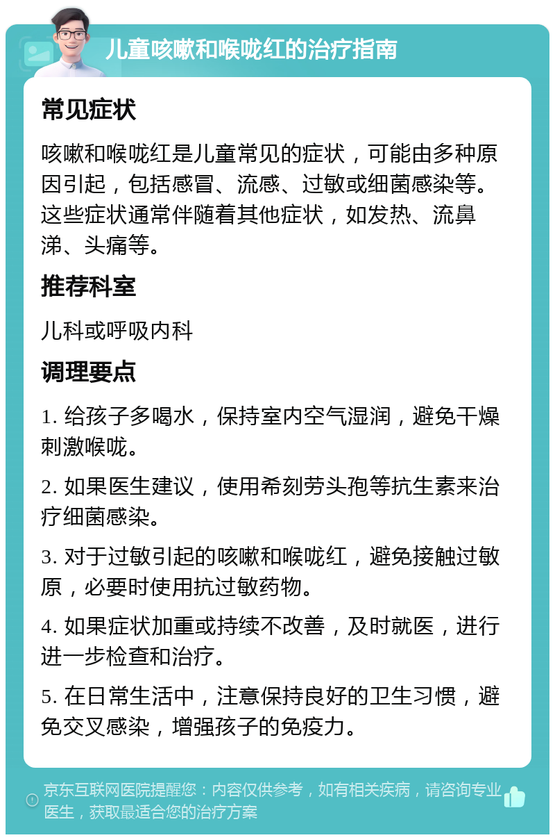 儿童咳嗽和喉咙红的治疗指南 常见症状 咳嗽和喉咙红是儿童常见的症状，可能由多种原因引起，包括感冒、流感、过敏或细菌感染等。这些症状通常伴随着其他症状，如发热、流鼻涕、头痛等。 推荐科室 儿科或呼吸内科 调理要点 1. 给孩子多喝水，保持室内空气湿润，避免干燥刺激喉咙。 2. 如果医生建议，使用希刻劳头孢等抗生素来治疗细菌感染。 3. 对于过敏引起的咳嗽和喉咙红，避免接触过敏原，必要时使用抗过敏药物。 4. 如果症状加重或持续不改善，及时就医，进行进一步检查和治疗。 5. 在日常生活中，注意保持良好的卫生习惯，避免交叉感染，增强孩子的免疫力。