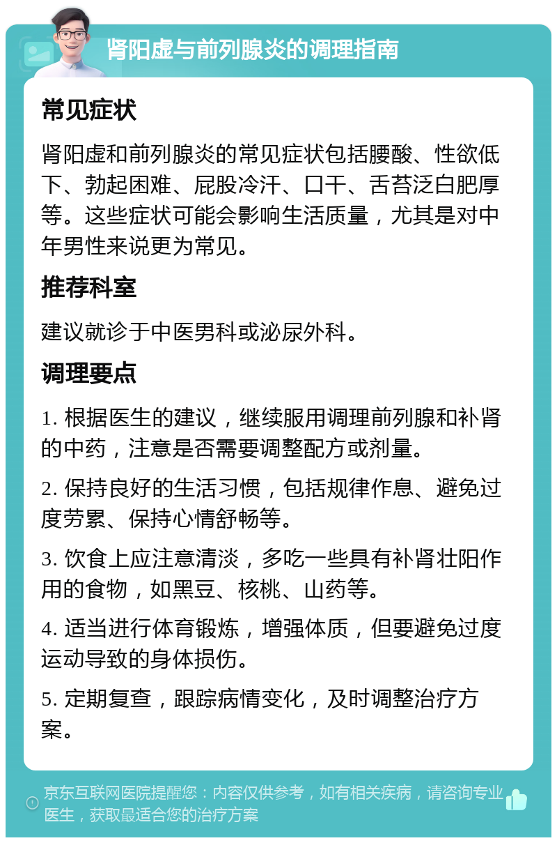 肾阳虚与前列腺炎的调理指南 常见症状 肾阳虚和前列腺炎的常见症状包括腰酸、性欲低下、勃起困难、屁股冷汗、口干、舌苔泛白肥厚等。这些症状可能会影响生活质量，尤其是对中年男性来说更为常见。 推荐科室 建议就诊于中医男科或泌尿外科。 调理要点 1. 根据医生的建议，继续服用调理前列腺和补肾的中药，注意是否需要调整配方或剂量。 2. 保持良好的生活习惯，包括规律作息、避免过度劳累、保持心情舒畅等。 3. 饮食上应注意清淡，多吃一些具有补肾壮阳作用的食物，如黑豆、核桃、山药等。 4. 适当进行体育锻炼，增强体质，但要避免过度运动导致的身体损伤。 5. 定期复查，跟踪病情变化，及时调整治疗方案。