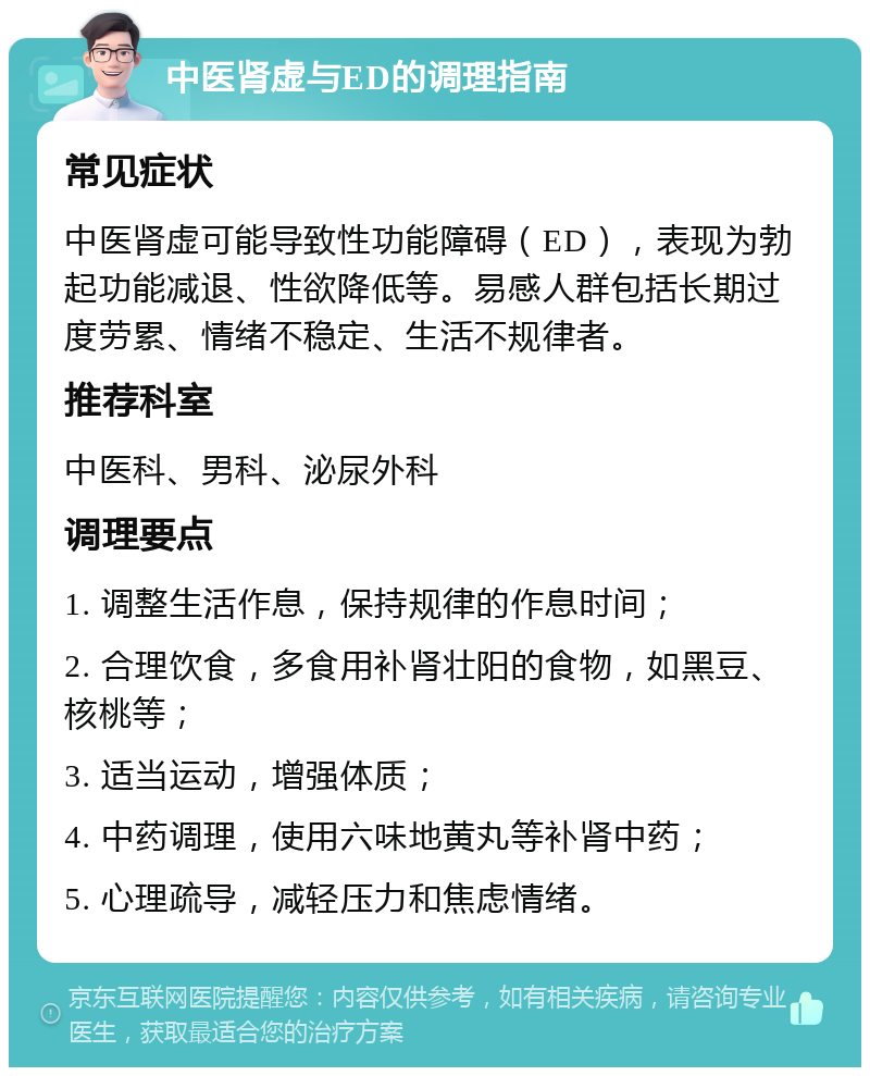 中医肾虚与ED的调理指南 常见症状 中医肾虚可能导致性功能障碍（ED），表现为勃起功能减退、性欲降低等。易感人群包括长期过度劳累、情绪不稳定、生活不规律者。 推荐科室 中医科、男科、泌尿外科 调理要点 1. 调整生活作息，保持规律的作息时间； 2. 合理饮食，多食用补肾壮阳的食物，如黑豆、核桃等； 3. 适当运动，增强体质； 4. 中药调理，使用六味地黄丸等补肾中药； 5. 心理疏导，减轻压力和焦虑情绪。