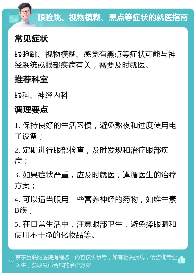 眼睑跳、视物模糊、黑点等症状的就医指南 常见症状 眼睑跳、视物模糊、感觉有黑点等症状可能与神经系统或眼部疾病有关，需要及时就医。 推荐科室 眼科、神经内科 调理要点 1. 保持良好的生活习惯，避免熬夜和过度使用电子设备； 2. 定期进行眼部检查，及时发现和治疗眼部疾病； 3. 如果症状严重，应及时就医，遵循医生的治疗方案； 4. 可以适当服用一些营养神经的药物，如维生素B族； 5. 在日常生活中，注意眼部卫生，避免揉眼睛和使用不干净的化妆品等。