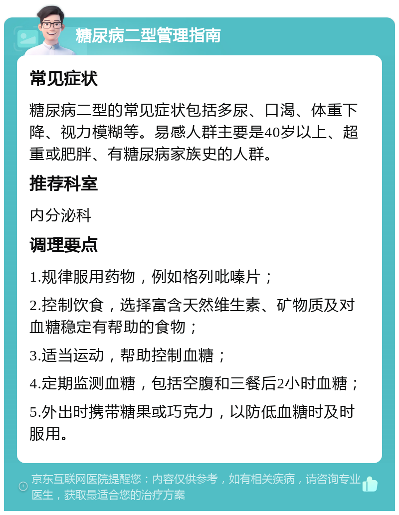 糖尿病二型管理指南 常见症状 糖尿病二型的常见症状包括多尿、口渴、体重下降、视力模糊等。易感人群主要是40岁以上、超重或肥胖、有糖尿病家族史的人群。 推荐科室 内分泌科 调理要点 1.规律服用药物，例如格列吡嗪片； 2.控制饮食，选择富含天然维生素、矿物质及对血糖稳定有帮助的食物； 3.适当运动，帮助控制血糖； 4.定期监测血糖，包括空腹和三餐后2小时血糖； 5.外出时携带糖果或巧克力，以防低血糖时及时服用。