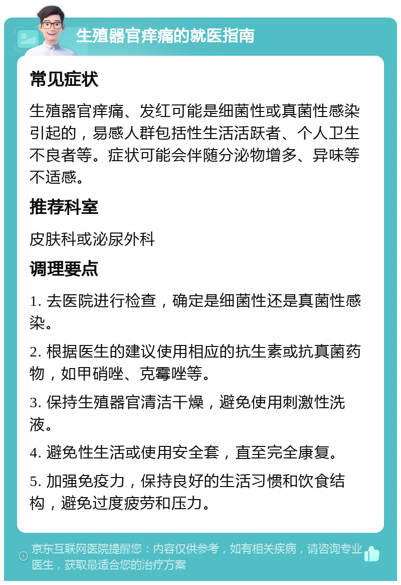 生殖器官痒痛的就医指南 常见症状 生殖器官痒痛、发红可能是细菌性或真菌性感染引起的，易感人群包括性生活活跃者、个人卫生不良者等。症状可能会伴随分泌物增多、异味等不适感。 推荐科室 皮肤科或泌尿外科 调理要点 1. 去医院进行检查，确定是细菌性还是真菌性感染。 2. 根据医生的建议使用相应的抗生素或抗真菌药物，如甲硝唑、克霉唑等。 3. 保持生殖器官清洁干燥，避免使用刺激性洗液。 4. 避免性生活或使用安全套，直至完全康复。 5. 加强免疫力，保持良好的生活习惯和饮食结构，避免过度疲劳和压力。