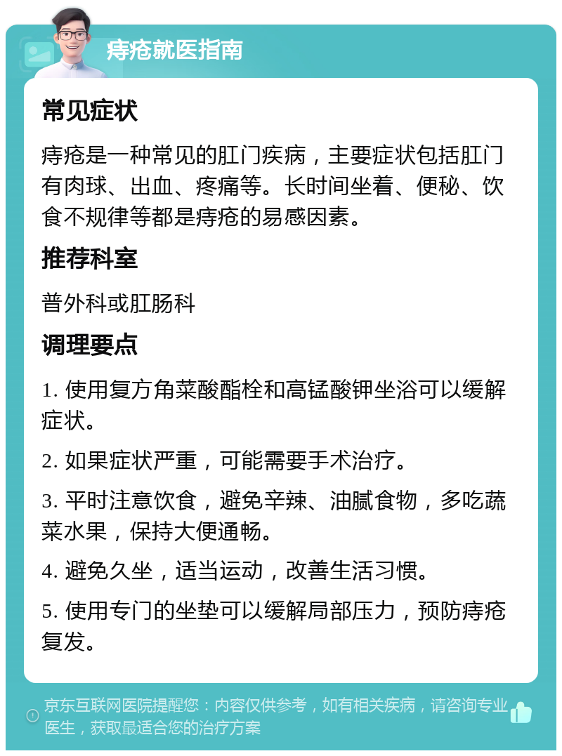 痔疮就医指南 常见症状 痔疮是一种常见的肛门疾病，主要症状包括肛门有肉球、出血、疼痛等。长时间坐着、便秘、饮食不规律等都是痔疮的易感因素。 推荐科室 普外科或肛肠科 调理要点 1. 使用复方角菜酸酯栓和高锰酸钾坐浴可以缓解症状。 2. 如果症状严重，可能需要手术治疗。 3. 平时注意饮食，避免辛辣、油腻食物，多吃蔬菜水果，保持大便通畅。 4. 避免久坐，适当运动，改善生活习惯。 5. 使用专门的坐垫可以缓解局部压力，预防痔疮复发。