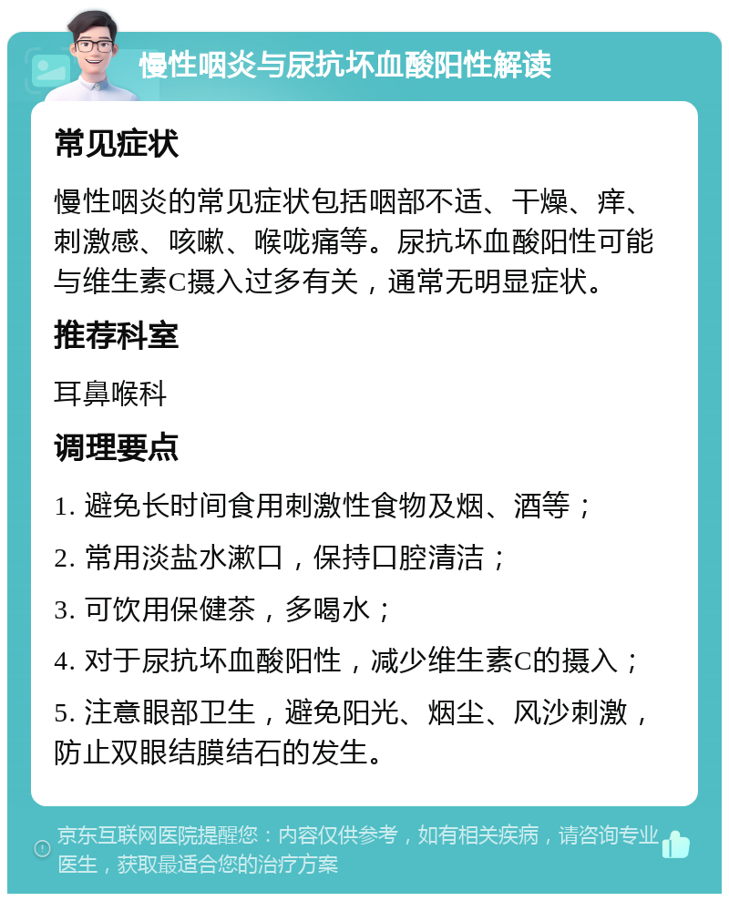 慢性咽炎与尿抗坏血酸阳性解读 常见症状 慢性咽炎的常见症状包括咽部不适、干燥、痒、刺激感、咳嗽、喉咙痛等。尿抗坏血酸阳性可能与维生素C摄入过多有关，通常无明显症状。 推荐科室 耳鼻喉科 调理要点 1. 避免长时间食用刺激性食物及烟、酒等； 2. 常用淡盐水漱口，保持口腔清洁； 3. 可饮用保健茶，多喝水； 4. 对于尿抗坏血酸阳性，减少维生素C的摄入； 5. 注意眼部卫生，避免阳光、烟尘、风沙刺激，防止双眼结膜结石的发生。