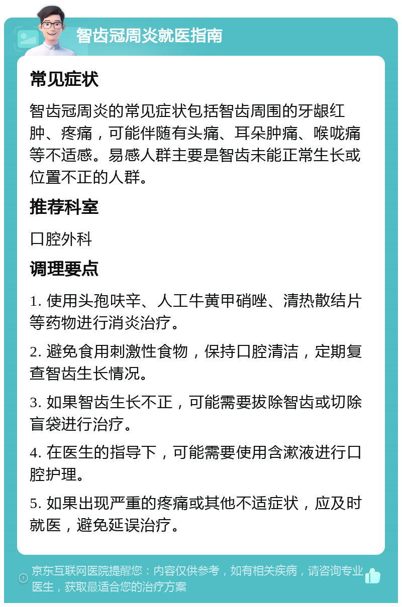 智齿冠周炎就医指南 常见症状 智齿冠周炎的常见症状包括智齿周围的牙龈红肿、疼痛，可能伴随有头痛、耳朵肿痛、喉咙痛等不适感。易感人群主要是智齿未能正常生长或位置不正的人群。 推荐科室 口腔外科 调理要点 1. 使用头孢呋辛、人工牛黄甲硝唑、清热散结片等药物进行消炎治疗。 2. 避免食用刺激性食物，保持口腔清洁，定期复查智齿生长情况。 3. 如果智齿生长不正，可能需要拔除智齿或切除盲袋进行治疗。 4. 在医生的指导下，可能需要使用含漱液进行口腔护理。 5. 如果出现严重的疼痛或其他不适症状，应及时就医，避免延误治疗。